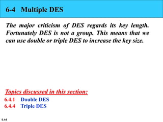 6.44
6-4 Multiple DES
The major criticism of DES regards its key length.
Fortunately DES is not a group. This means that we
can use double or triple DES to increase the key size.
6.4.1 Double DES
6.4.4 Triple DES
Topics discussed in this section:
 