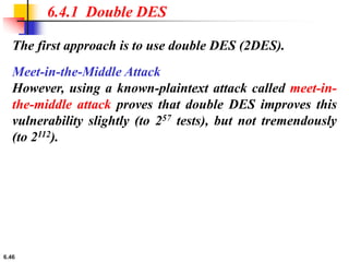6.46
The first approach is to use double DES (2DES).
6.4.1 Double DES
Meet-in-the-Middle Attack
However, using a known-plaintext attack called meet-in-
the-middle attack proves that double DES improves this
vulnerability slightly (to 257 tests), but not tremendously
(to 2112).
 
