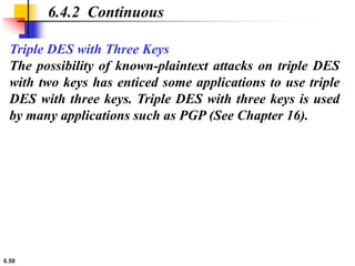 6.50
6.4.2 Continuous
Triple DES with Three Keys
The possibility of known-plaintext attacks on triple DES
with two keys has enticed some applications to use triple
DES with three keys. Triple DES with three keys is used
by many applications such as PGP (See Chapter 16).
 