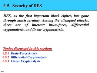 6.51
6-5 Security of DES
DES, as the first important block cipher, has gone
through much scrutiny. Among the attempted attacks,
three are of interest: brute-force, differential
cryptanalysis, and linear cryptanalysis.
6.5.1 Brute-Force Attack
6.5.2 Differential Cryptanalysis
6.5.3 Linear Cryptanalysis
Topics discussed in this section:
 