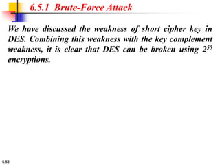 6.52
We have discussed the weakness of short cipher key in
DES. Combining this weakness with the key complement
weakness, it is clear that DES can be broken using 255
encryptions.
6.5.1 Brute-Force Attack
 