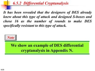 6.53
It has been revealed that the designers of DES already
knew about this type of attack and designed S-boxes and
chose 16 as the number of rounds to make DES
specifically resistant to this type of attack.
6.5.2 Differential Cryptanalysis
We show an example of DES differential
cryptanalysis in Appendix N.
Note
 