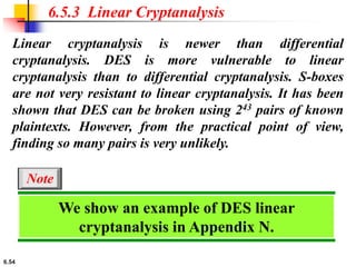 6.54
Linear cryptanalysis is newer than differential
cryptanalysis. DES is more vulnerable to linear
cryptanalysis than to differential cryptanalysis. S-boxes
are not very resistant to linear cryptanalysis. It has been
shown that DES can be broken using 243 pairs of known
plaintexts. However, from the practical point of view,
finding so many pairs is very unlikely.
6.5.3 Linear Cryptanalysis
We show an example of DES linear
cryptanalysis in Appendix N.
Note
 