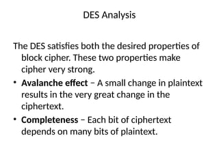 DES Analysis
The DES satisfies both the desired properties of
block cipher. These two properties make
cipher very strong.
• Avalanche effect − A small change in plaintext
results in the very great change in the
ciphertext.
• Completeness − Each bit of ciphertext
depends on many bits of plaintext.
 