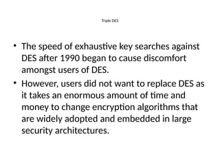 Triple DES
• The speed of exhaustive key searches against
DES after 1990 began to cause discomfort
amongst users of DES.
• However, users did not want to replace DES as
it takes an enormous amount of time and
money to change encryption algorithms that
are widely adopted and embedded in large
security architectures.
 