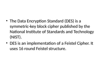 • The Data Encryption Standard (DES) is a
symmetric-key block cipher published by the
National Institute of Standards and Technology
(NIST).
• DES is an implementation of a Feistel Cipher. It
uses 16 round Feistel structure.
 