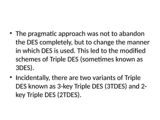 • The pragmatic approach was not to abandon
the DES completely, but to change the manner
in which DES is used. This led to the modified
schemes of Triple DES (sometimes known as
3DES).
• Incidentally, there are two variants of Triple
DES known as 3-key Triple DES (3TDES) and 2-
key Triple DES (2TDES).
 