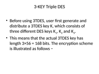 3-KEY Triple DES
• Before using 3TDES, user first generate and
distribute a 3TDES key K, which consists of
three different DES keys K1, K2 and K3.
• This means that the actual 3TDES key has
length 3×56 = 168 bits. The encryption scheme
is illustrated as follows −
 