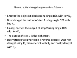 The encryption-decryption process is as follows −
• Encrypt the plaintext blocks using single DES with key K1.
• Now decrypt the output of step 1 using single DES with
key K2.
• Finally, encrypt the output of step 2 using single DES
with key K3.
• The output of step 3 is the ciphertext.
• Decryption of a ciphertext is a reverse process. User first
decrypt using K3, then encrypt with K2, and finally decrypt
with K1.
 