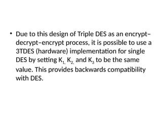• Due to this design of Triple DES as an encrypt–
decrypt–encrypt process, it is possible to use a
3TDES (hardware) implementation for single
DES by setting K1, K2, and K3 to be the same
value. This provides backwards compatibility
with DES.
 
