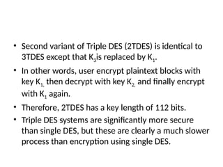 • Second variant of Triple DES (2TDES) is identical to
3TDES except that K3is replaced by K1.
• In other words, user encrypt plaintext blocks with
key K1, then decrypt with key K2, and finally encrypt
with K1 again.
• Therefore, 2TDES has a key length of 112 bits.
• Triple DES systems are significantly more secure
than single DES, but these are clearly a much slower
process than encryption using single DES.
 