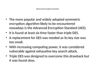 Advanced Encryption Standard
• The more popular and widely adopted symmetric
encryption algorithm likely to be encountered
nowadays is the Advanced Encryption Standard (AES).
• It is found at least six time faster than triple DES.
• A replacement for DES was needed as its key size was
too small.
• With increasing computing power, it was considered
vulnerable against exhaustive key search attack.
• Triple DES was designed to overcome this drawback but
it was found slow.
 