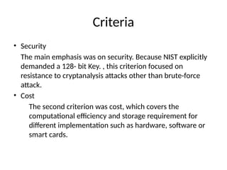 Criteria
• Security
The main emphasis was on security. Because NIST explicitly
demanded a 128- bit Key. , this criterion focused on
resistance to cryptanalysis attacks other than brute-force
attack.
• Cost
The second criterion was cost, which covers the
computational efficiency and storage requirement for
different implementation such as hardware, software or
smart cards.
 