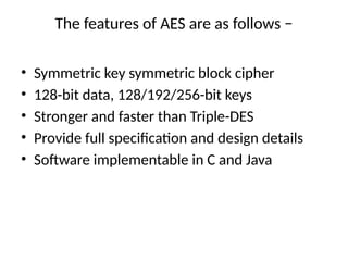 The features of AES are as follows −
• Symmetric key symmetric block cipher
• 128-bit data, 128/192/256-bit keys
• Stronger and faster than Triple-DES
• Provide full specification and design details
• Software implementable in C and Java
 