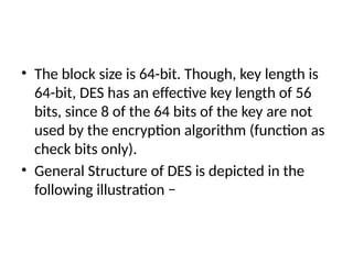 • The block size is 64-bit. Though, key length is
64-bit, DES has an effective key length of 56
bits, since 8 of the 64 bits of the key are not
used by the encryption algorithm (function as
check bits only).
• General Structure of DES is depicted in the
following illustration −
 