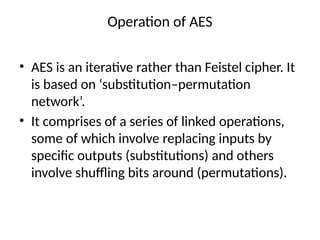 Operation of AES
• AES is an iterative rather than Feistel cipher. It
is based on ‘substitution–permutation
network’.
• It comprises of a series of linked operations,
some of which involve replacing inputs by
specific outputs (substitutions) and others
involve shuffling bits around (permutations).
 