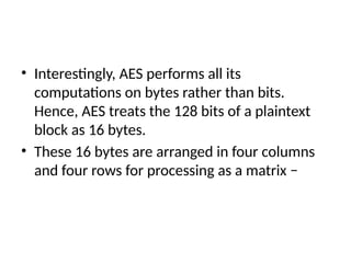 • Interestingly, AES performs all its
computations on bytes rather than bits.
Hence, AES treats the 128 bits of a plaintext
block as 16 bytes.
• These 16 bytes are arranged in four columns
and four rows for processing as a matrix −
 