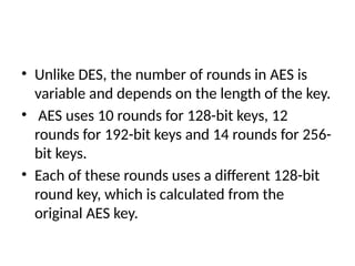 • Unlike DES, the number of rounds in AES is
variable and depends on the length of the key.
• AES uses 10 rounds for 128-bit keys, 12
rounds for 192-bit keys and 14 rounds for 256-
bit keys.
• Each of these rounds uses a different 128-bit
round key, which is calculated from the
original AES key.
 