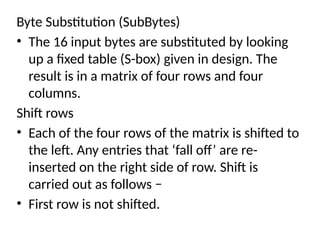 Byte Substitution (SubBytes)
• The 16 input bytes are substituted by looking
up a fixed table (S-box) given in design. The
result is in a matrix of four rows and four
columns.
Shift rows
• Each of the four rows of the matrix is shifted to
the left. Any entries that ‘fall off’ are re-
inserted on the right side of row. Shift is
carried out as follows −
• First row is not shifted.
 