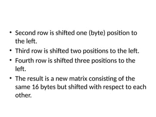 • Second row is shifted one (byte) position to
the left.
• Third row is shifted two positions to the left.
• Fourth row is shifted three positions to the
left.
• The result is a new matrix consisting of the
same 16 bytes but shifted with respect to each
other.
 
