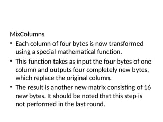 MixColumns
• Each column of four bytes is now transformed
using a special mathematical function.
• This function takes as input the four bytes of one
column and outputs four completely new bytes,
which replace the original column.
• The result is another new matrix consisting of 16
new bytes. It should be noted that this step is
not performed in the last round.
 