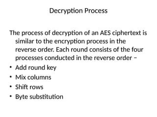 Decryption Process
The process of decryption of an AES ciphertext is
similar to the encryption process in the
reverse order. Each round consists of the four
processes conducted in the reverse order −
• Add round key
• Mix columns
• Shift rows
• Byte substitution
 
