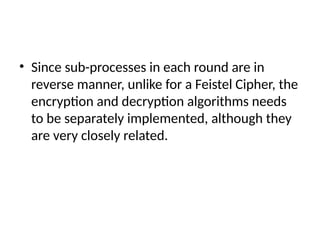 • Since sub-processes in each round are in
reverse manner, unlike for a Feistel Cipher, the
encryption and decryption algorithms needs
to be separately implemented, although they
are very closely related.
 