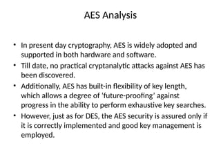 AES Analysis
• In present day cryptography, AES is widely adopted and
supported in both hardware and software.
• Till date, no practical cryptanalytic attacks against AES has
been discovered.
• Additionally, AES has built-in flexibility of key length,
which allows a degree of ‘future-proofing’ against
progress in the ability to perform exhaustive key searches.
• However, just as for DES, the AES security is assured only if
it is correctly implemented and good key management is
employed.
 