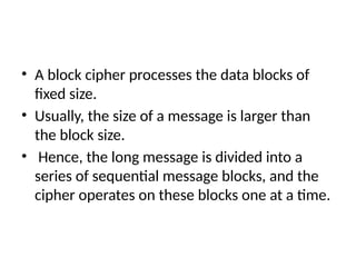 • A block cipher processes the data blocks of
fixed size.
• Usually, the size of a message is larger than
the block size.
• Hence, the long message is divided into a
series of sequential message blocks, and the
cipher operates on these blocks one at a time.
 
