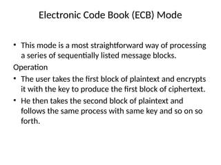 Electronic Code Book (ECB) Mode
• This mode is a most straightforward way of processing
a series of sequentially listed message blocks.
Operation
• The user takes the first block of plaintext and encrypts
it with the key to produce the first block of ciphertext.
• He then takes the second block of plaintext and
follows the same process with same key and so on so
forth.
 