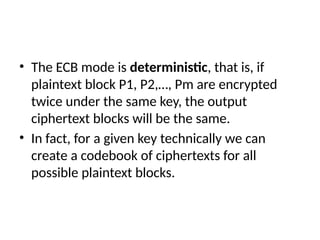 • The ECB mode is deterministic, that is, if
plaintext block P1, P2,…, Pm are encrypted
twice under the same key, the output
ciphertext blocks will be the same.
• In fact, for a given key technically we can
create a codebook of ciphertexts for all
possible plaintext blocks.
 