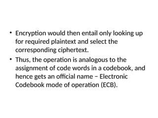 • Encryption would then entail only looking up
for required plaintext and select the
corresponding ciphertext.
• Thus, the operation is analogous to the
assignment of code words in a codebook, and
hence gets an official name − Electronic
Codebook mode of operation (ECB).
 