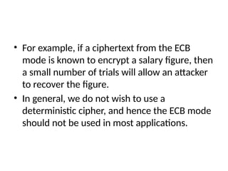 • For example, if a ciphertext from the ECB
mode is known to encrypt a salary figure, then
a small number of trials will allow an attacker
to recover the figure.
• In general, we do not wish to use a
deterministic cipher, and hence the ECB mode
should not be used in most applications.
 