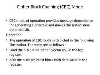 Cipher Block Chaining (CBC) Mode
• CBC mode of operation provides message dependence
for generating ciphertext and makes the system non-
deterministic.
Operation
• The operation of CBC mode is depicted in the following
illustration. The steps are as follows −
• Load the n-bit Initialization Vector (IV) in the top
register.
• XOR the n-bit plaintext block with data value in top
register.
 