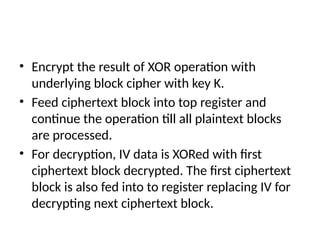 • Encrypt the result of XOR operation with
underlying block cipher with key K.
• Feed ciphertext block into top register and
continue the operation till all plaintext blocks
are processed.
• For decryption, IV data is XORed with first
ciphertext block decrypted. The first ciphertext
block is also fed into to register replacing IV for
decrypting next ciphertext block.
 