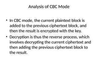 Analysis of CBC Mode
• In CBC mode, the current plaintext block is
added to the previous ciphertext block, and
then the result is encrypted with the key.
• Decryption is thus the reverse process, which
involves decrypting the current ciphertext and
then adding the previous ciphertext block to
the result.
 