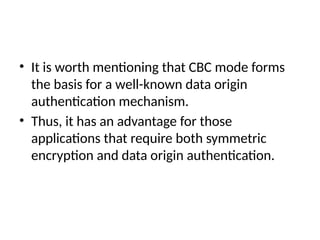 • It is worth mentioning that CBC mode forms
the basis for a well-known data origin
authentication mechanism.
• Thus, it has an advantage for those
applications that require both symmetric
encryption and data origin authentication.
 