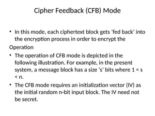 Cipher Feedback (CFB) Mode
• In this mode, each ciphertext block gets ‘fed back’ into
the encryption process in order to encrypt the
Operation
• The operation of CFB mode is depicted in the
following illustration. For example, in the present
system, a message block has a size ‘s’ bits where 1 < s
< n.
• The CFB mode requires an initialization vector (IV) as
the initial random n-bit input block. The IV need not
be secret.
 
