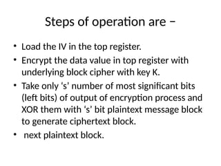 Steps of operation are −
• Load the IV in the top register.
• Encrypt the data value in top register with
underlying block cipher with key K.
• Take only ‘s’ number of most significant bits
(left bits) of output of encryption process and
XOR them with ‘s’ bit plaintext message block
to generate ciphertext block.
• next plaintext block.
 