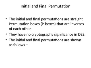 Initial and Final Permutation
• The initial and final permutations are straight
Permutation boxes (P-boxes) that are inverses
of each other.
• They have no cryptography significance in DES.
• The initial and final permutations are shown
as follows −
 