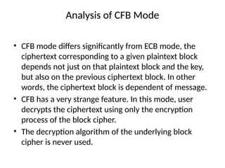 Analysis of CFB Mode
• CFB mode differs significantly from ECB mode, the
ciphertext corresponding to a given plaintext block
depends not just on that plaintext block and the key,
but also on the previous ciphertext block. In other
words, the ciphertext block is dependent of message.
• CFB has a very strange feature. In this mode, user
decrypts the ciphertext using only the encryption
process of the block cipher.
• The decryption algorithm of the underlying block
cipher is never used.
 