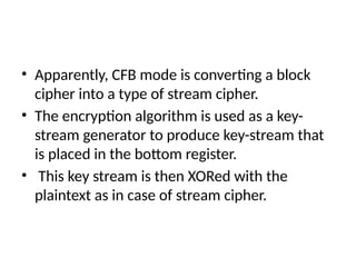 • Apparently, CFB mode is converting a block
cipher into a type of stream cipher.
• The encryption algorithm is used as a key-
stream generator to produce key-stream that
is placed in the bottom register.
• This key stream is then XORed with the
plaintext as in case of stream cipher.
 
