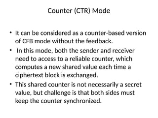 Counter (CTR) Mode
• It can be considered as a counter-based version
of CFB mode without the feedback.
• In this mode, both the sender and receiver
need to access to a reliable counter, which
computes a new shared value each time a
ciphertext block is exchanged.
• This shared counter is not necessarily a secret
value, but challenge is that both sides must
keep the counter synchronized.
 