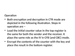 Operation
• Both encryption and decryption in CTR mode are
depicted in the following illustration. Steps in
operation are −
• Load the initial counter value in the top register is
the same for both the sender and the receiver. It
plays the same role as the IV in CFB (and CBC) mode.
• Encrypt the contents of the counter with the key and
place the result in the bottom register.
 
