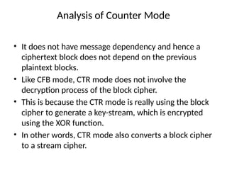 Analysis of Counter Mode
• It does not have message dependency and hence a
ciphertext block does not depend on the previous
plaintext blocks.
• Like CFB mode, CTR mode does not involve the
decryption process of the block cipher.
• This is because the CTR mode is really using the block
cipher to generate a key-stream, which is encrypted
using the XOR function.
• In other words, CTR mode also converts a block cipher
to a stream cipher.
 