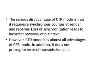 • The serious disadvantage of CTR mode is that
it requires a synchronous counter at sender
and receiver. Loss of synchronization leads to
incorrect recovery of plaintext.
• However, CTR mode has almost all advantages
of CFB mode. In addition, it does not
propagate error of transmission at all.
 