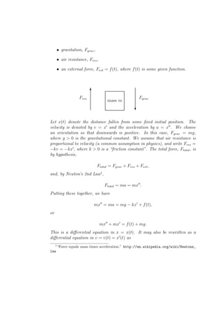 • gravitation, Fgrav ,

         • air resistance, Fres ,

         • an external force, Fext = f (t), where f (t) is some given function.



                            6
                     Fres                                   Fgrav
                                        mass m
                                                        ?


Let x(t) denote the distance fallen from some ﬁxed initial position. The
velocity is denoted by v = x′ and the acceleration by a = x′′ . We choose
an orientation so that downwards is positive. In this case, Fgrav = mg,
where g > 0 is the gravitational constant. We assume that air resistance is
proportional to velocity (a common assumption in physics), and write Fres =
−kv = −kx′ , where k > 0 is a “friction constant”. The total force, Ftotal , is
by hypothesis,

                                  Ftotal = Fgrav + Fres + Fext ,
and, by Newton’s 2nd Law1 ,

                                      Ftotal = ma = mx′′ .
Putting these together, we have

                              mx′′ = ma = mg − kx′ + f (t),
or

                                    mx′′ + mx′ = f (t) + mg.
This is a diﬀerential equation in x = x(t). It may also be rewritten as a
diﬀerential equation in v = v(t) = x′ (t) as
     1
         “Force equals mass times acceleration.” http://en.wikipedia.org/wiki/Newtons_
law
 