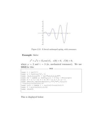 Figure 2.11: A forced undamped spring, with resonance.


 Example: Solve

         x′′ + ω 2 x = F0 cos(γt), x(0) = 0, x′ (0) = 0,
where ω = 2 and γ = 3 (ie, mechanical resonance). We use
SAGE for this:
                                SAGE

sage: t = var(’t’)
sage: x = function(’x’, t)
sage: (m,b,k,w,g,F0) = var("m,b,k,w,g,F0")
sage: de = lambda y: diff(y,t,t) + wˆ2*y - F0*cos(g*t)
sage: m = 1; b = 0; k = 4; F0 = 1; w = 2; g = 3
sage: desolve_laplace(de(x(t)),["t","x"],[0,0,0])
 ’cos(2*t)/5-cos(3*t)/5’
sage: soln = lambda t : cos(2*t)/5-cos(3*t)/5
sage: P = plot(soln(t),0,10)
sage: show(P)




This is displayed below:
 