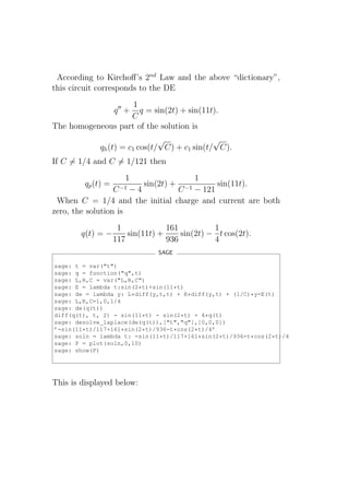 According to Kirchoﬀ’s 2nd Law and the above “dictionary”,
this circuit corresponds to the DE
                    1
                    q ′′ +
                      q = sin(2t) + sin(11t).
                   C
The homogeneous part of the solution is
                               √              √
             qh (t) = c1 cos(t/ C) + c1 sin(t/ C).
If C = 1/4 and C = 1/121 then
                      1                 1
         qp (t) =          sin(2t) + −1     sin(11t).
                  C −1 − 4          C − 121
 When C = 1/4 and the initial charge and current are both
zero, the solution is
                     1             161          1
        q(t) = −        sin(11t) +     sin(2t) − t cos(2t).
                    117            936          4
                                SAGE

sage: t = var("t")
sage: q = function("q",t)
sage: L,R,C = var("L,R,C")
sage: E = lambda t:sin(2*t)+sin(11*t)
sage: de = lambda y: L*diff(y,t,t) + R*diff(y,t) + (1/C)*y-E(t)
sage: L,R,C=1,0,1/4
sage: de(q(t))
diff(q(t), t, 2) - sin(11*t) - sin(2*t) + 4*q(t)
sage: desolve_laplace(de(q(t)),["t","q"],[0,0,0])
’-sin(11*t)/117+161*sin(2*t)/936-t*cos(2*t)/4’
sage: soln = lambda t: -sin(11*t)/117+161*sin(2*t)/936-t*cos(2*t)/4
sage: P = plot(soln,0,10)
sage: show(P)




This is displayed below:
 