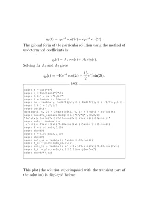 qh (t) = c1 e−t cos(2t) + c2 e−t sin(2t).
The general form of the particular solution using the method of
undetermined coeﬃcients is

                  qp (t) = A1 cos(t) + A2 sin(t).
Solving for A1 and A2 gives
                                         15 −t
            qp (t) = −10e−t cos(2t) −      e sin(2t).
                                         2
                                SAGE

sage: t = var("t")
sage: q = function("q",t)
sage: L,R,C = var("L,R,C")
sage: E = lambda t: 50*cos(t)
sage: de = lambda y: L*diff(y,t,t) + R*diff(y,t) + (1/C)*y-E(t)
sage: L,R,C = 1,2,1/5
sage: de(q(t))
diff(q(t), t, 2) + 2*diff(q(t), t, 1) + 5*q(t) - 50*cos(t)
sage: desolve_laplace(de(q(t)),["t","q"],[0,0,0])
’%eˆ-t*(-15*sin(2*t)/2-10*cos(2*t))+5*sin(t)+10*cos(t)’
sage: soln = lambda t:
 eˆ(-t)*(-15*sin(2*t)/2-10*cos(2*t))+5*sin(t)+10*cos(t)
sage: P = plot(soln,0,10)
sage: show(P)
sage: P = plot(soln,0,20)
sage: show(P)
sage: soln_ss = lambda t: 5*sin(t)+10*cos(t)
sage: P_ss = plot(soln_ss,0,10)
sage: soln_tr = lambda t: eˆ(-t)*(-15*sin(2*t)/2-10*cos(2*t))
sage: P_tr = plot(soln_tr,0,10,linestyle="--")
sage: show(P+P_tr)




This plot (the solution superimposed with the transient part of
the solution) is displayed below:
 